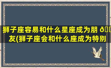 狮子座容易和什么星座成为朋 🐡 友(狮子座会和什么座成为特别好的朋友)